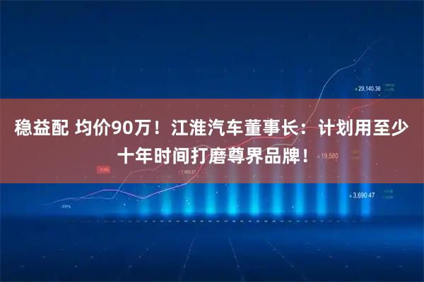 稳益配 均价90万！江淮汽车董事长：计划用至少十年时间打磨尊界品牌！