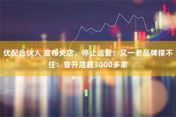 优配合伙人 宣布关店，停止运营！又一老品牌撑不住：曾开店超3000多家