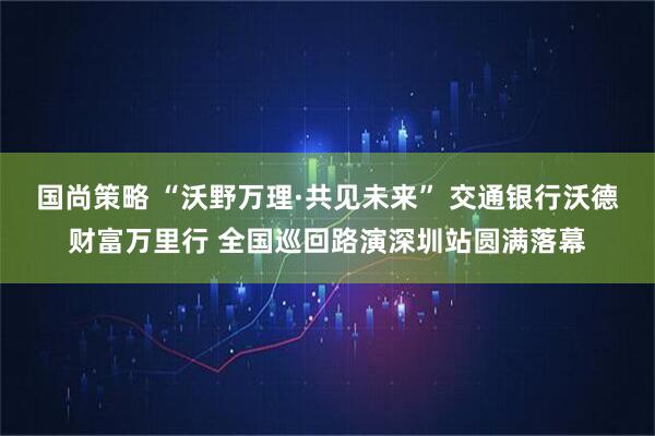 国尚策略 “沃野万理·共见未来” 交通银行沃德财富万里行 全国巡回路演深圳站圆满落幕