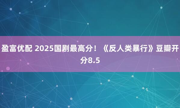 盈富优配 2025国剧最高分！《反人类暴行》豆瓣开分8.5