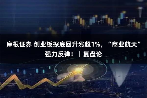 摩根证券 创业板探底回升涨超1%，“商业航天”强力反弹！丨复盘论