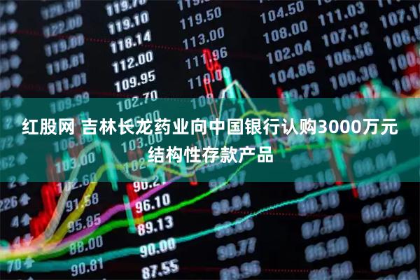 红股网 吉林长龙药业向中国银行认购3000万元结构性存款产品